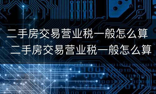 二手房交易营业税一般怎么算 二手房交易营业税一般怎么算的