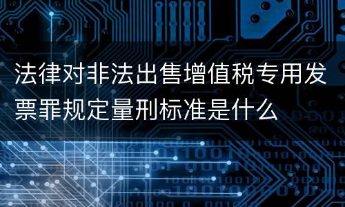法律对非法出售增值税专用发票罪规定量刑标准是什么