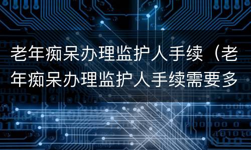老年痴呆办理监护人手续（老年痴呆办理监护人手续需要多久）