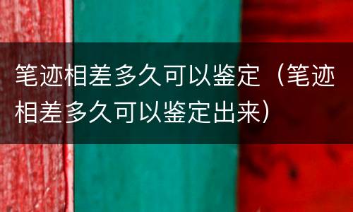 笔迹相差多久可以鉴定（笔迹相差多久可以鉴定出来）