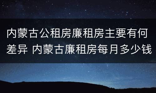 内蒙古公租房廉租房主要有何差异 内蒙古廉租房每月多少钱