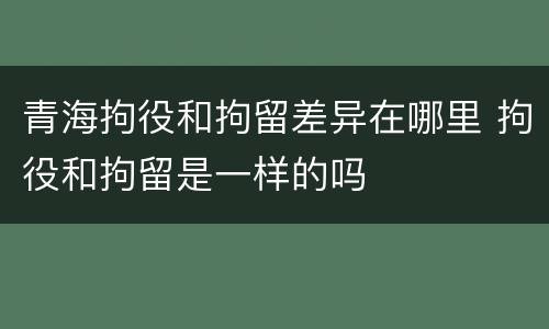青海拘役和拘留差异在哪里 拘役和拘留是一样的吗