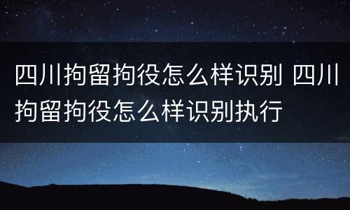 四川拘留拘役怎么样识别 四川拘留拘役怎么样识别执行