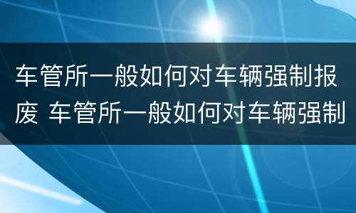 车管所一般如何对车辆强制报废 车管所一般如何对车辆强制报废的