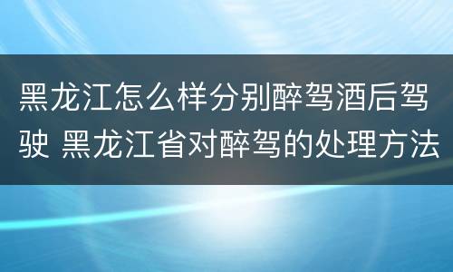 黑龙江怎么样分别醉驾酒后驾驶 黑龙江省对醉驾的处理方法