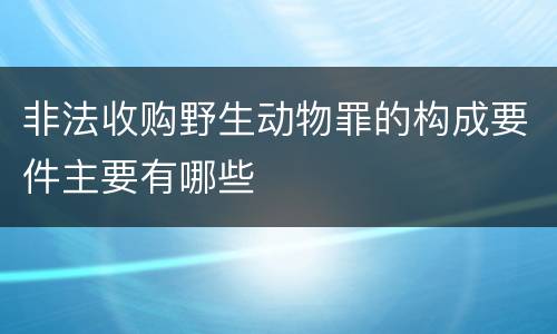 非法收购野生动物罪的构成要件主要有哪些