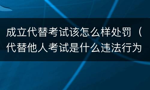 成立代替考试该怎么样处罚（代替他人考试是什么违法行为）