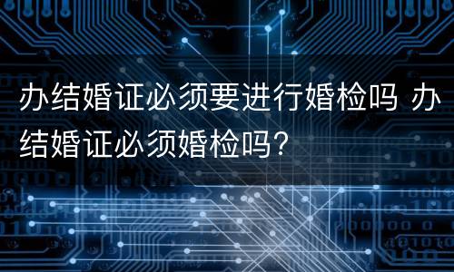 办结婚证必须要进行婚检吗 办结婚证必须婚检吗?
