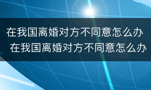 在我国离婚对方不同意怎么办 在我国离婚对方不同意怎么办理