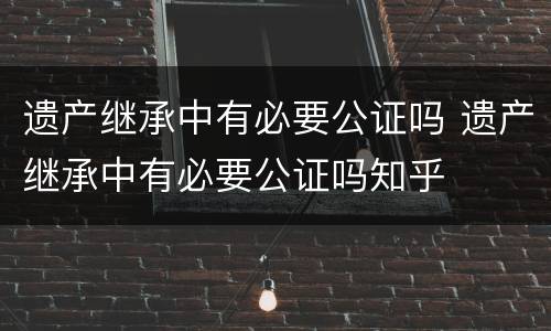 遗产继承中有必要公证吗 遗产继承中有必要公证吗知乎