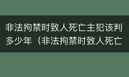 非法拘禁时致人死亡主犯该判多少年（非法拘禁时致人死亡主犯该判多少年呢）