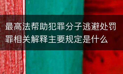 最高法帮助犯罪分子逃避处罚罪相关解释主要规定是什么