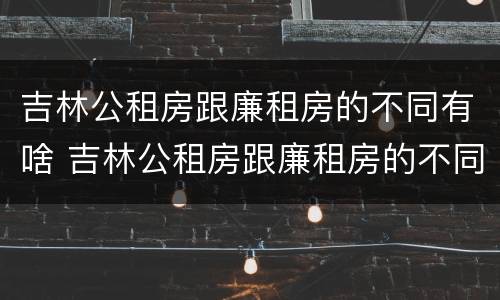 吉林公租房跟廉租房的不同有啥 吉林公租房跟廉租房的不同有啥影响