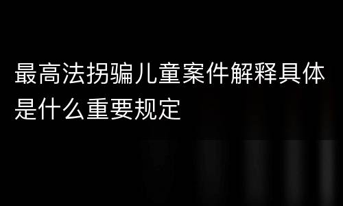 最高法拐骗儿童案件解释具体是什么重要规定