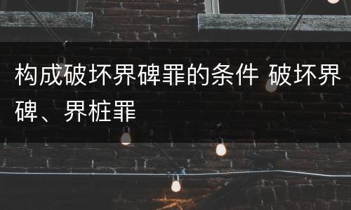 构成破坏界碑罪的条件 破坏界碑、界桩罪
