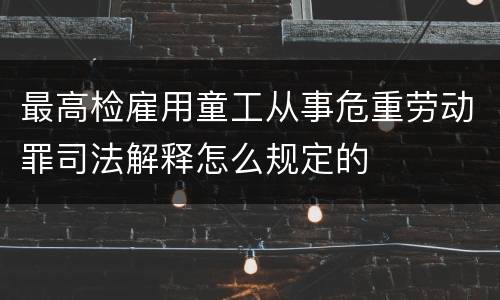 最高检雇用童工从事危重劳动罪司法解释怎么规定的