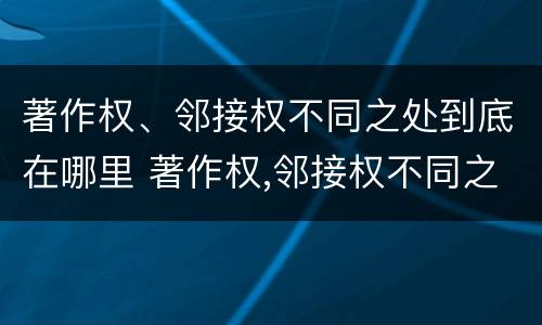 著作权、邻接权不同之处到底在哪里 著作权,邻接权不同之处到底在哪里可以查到