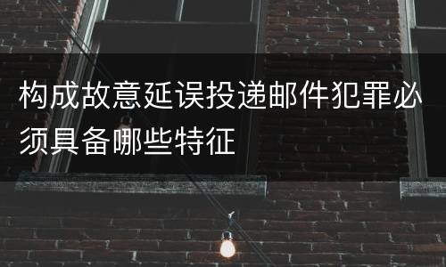 构成故意延误投递邮件犯罪必须具备哪些特征