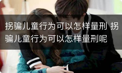 拐骗儿童行为可以怎样量刑 拐骗儿童行为可以怎样量刑呢