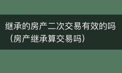 继承的房产二次交易有效的吗（房产继承算交易吗）
