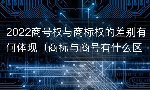 2022商号权与商标权的差别有何体现（商标与商号有什么区别）