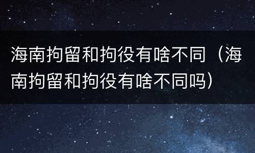 海南拘留和拘役有啥不同（海南拘留和拘役有啥不同吗）
