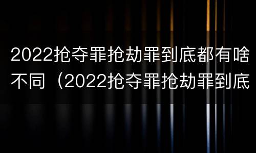 2022抢夺罪抢劫罪到底都有啥不同（2022抢夺罪抢劫罪到底都有啥不同呢）