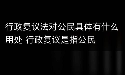 行政复议法对公民具体有什么用处 行政复议是指公民