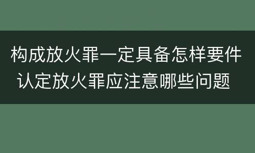 构成放火罪一定具备怎样要件 认定放火罪应注意哪些问题