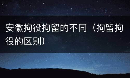 安徽拘役拘留的不同（拘留拘役的区别）