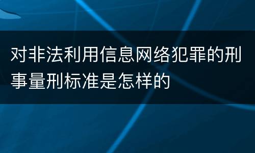 对非法利用信息网络犯罪的刑事量刑标准是怎样的