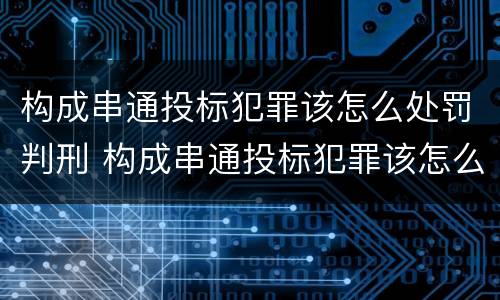 构成串通投标犯罪该怎么处罚判刑 构成串通投标犯罪该怎么处罚判刑的