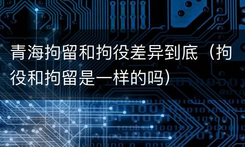青海拘留和拘役差异到底（拘役和拘留是一样的吗）