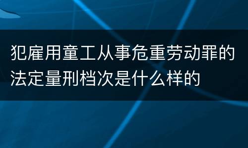 犯雇用童工从事危重劳动罪的法定量刑档次是什么样的