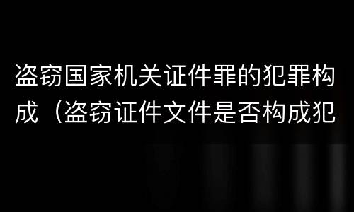 盗窃国家机关证件罪的犯罪构成（盗窃证件文件是否构成犯罪）