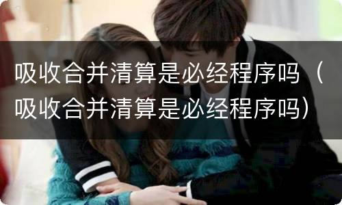 吸收合并清算是必经程序吗（吸收合并清算是必经程序吗）