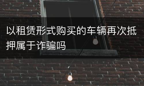 以租赁形式购买的车辆再次抵押属于诈骗吗
