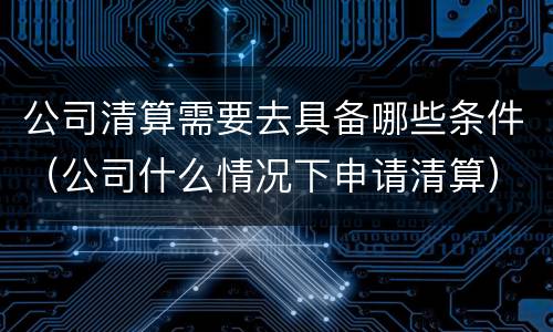 公司清算需要去具备哪些条件（公司什么情况下申请清算）