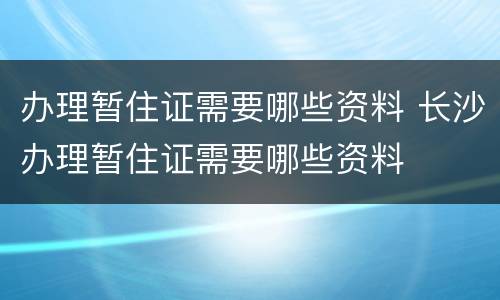 办理暂住证需要哪些资料 长沙办理暂住证需要哪些资料