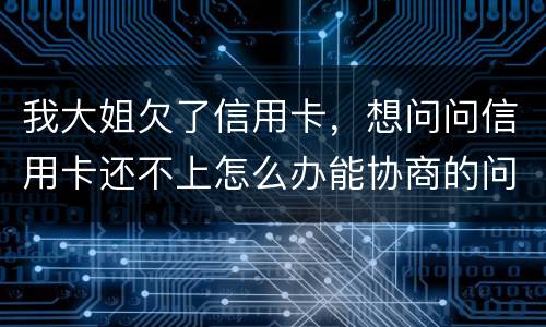 我大姐欠了信用卡，想问问信用卡还不上怎么办能协商的问题