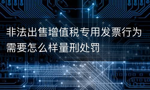 非法出售增值税专用发票行为需要怎么样量刑处罚
