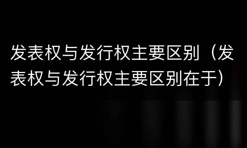 发表权与发行权主要区别（发表权与发行权主要区别在于）