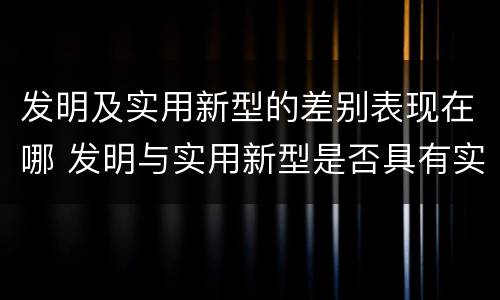 发明及实用新型的差别表现在哪 发明与实用新型是否具有实用性
