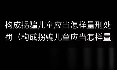 构成拐骗儿童应当怎样量刑处罚（构成拐骗儿童应当怎样量刑处罚呢）
