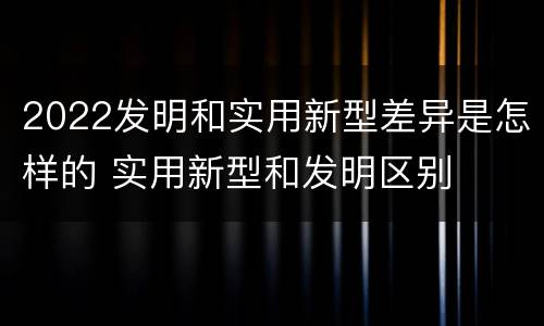 2022发明和实用新型差异是怎样的 实用新型和发明区别