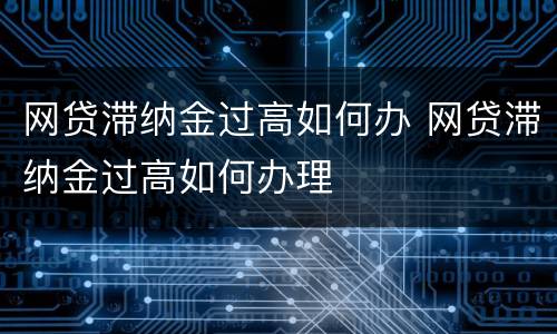 网贷滞纳金过高如何办 网贷滞纳金过高如何办理