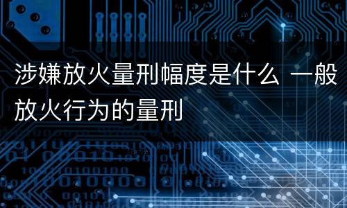 涉嫌放火量刑幅度是什么 一般放火行为的量刑
