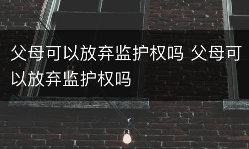 父母可以放弃监护权吗 父母可以放弃监护权吗