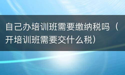 自己办培训班需要缴纳税吗（开培训班需要交什么税）