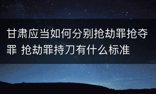 甘肃应当如何分别抢劫罪抢夺罪 抢劫罪持刀有什么标准